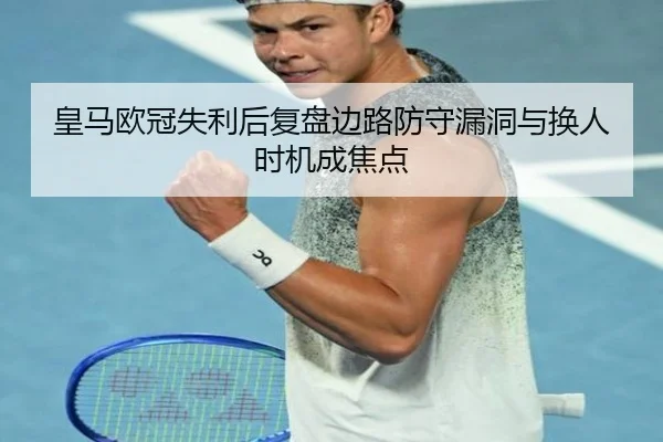 皇马欧冠失利后复盘边路防守漏洞与换人时机成焦点